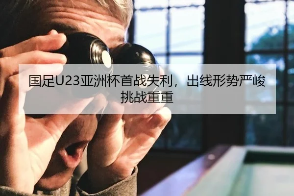 国足U23亚洲杯首战失利，出线形势严峻挑战重重